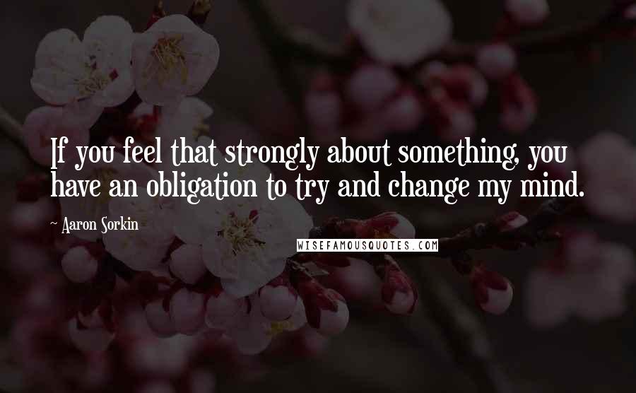 Aaron Sorkin Quotes: If you feel that strongly about something, you have an obligation to try and change my mind.
