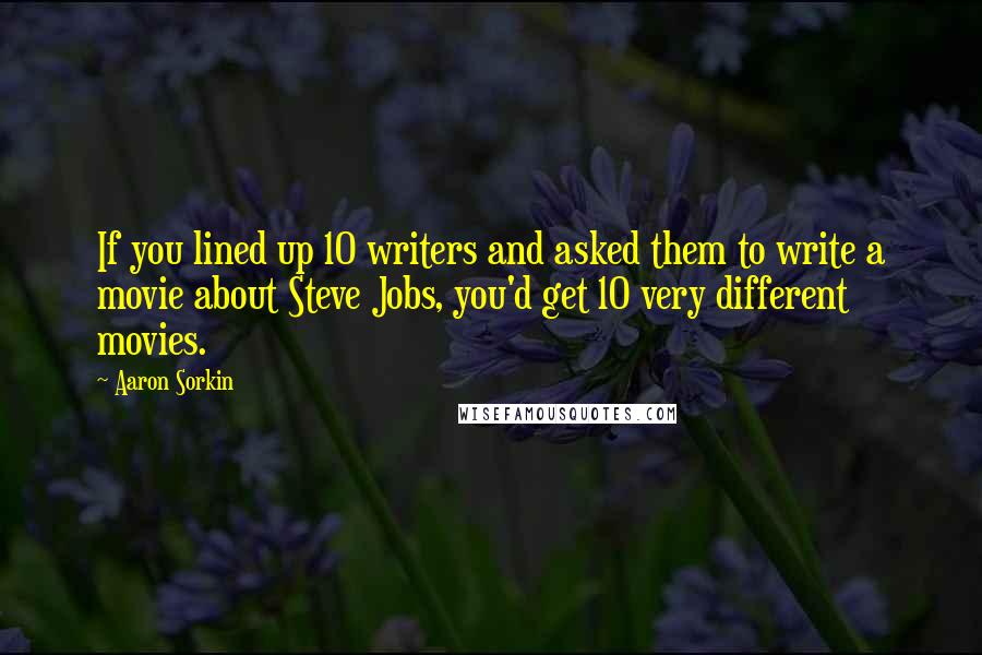 Aaron Sorkin Quotes: If you lined up 10 writers and asked them to write a movie about Steve Jobs, you'd get 10 very different movies.