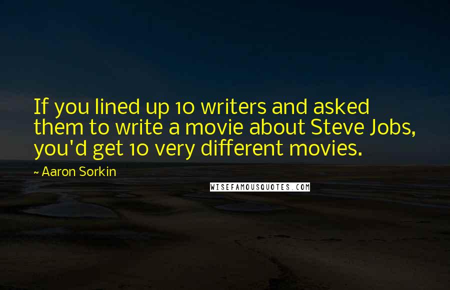 Aaron Sorkin Quotes: If you lined up 10 writers and asked them to write a movie about Steve Jobs, you'd get 10 very different movies.