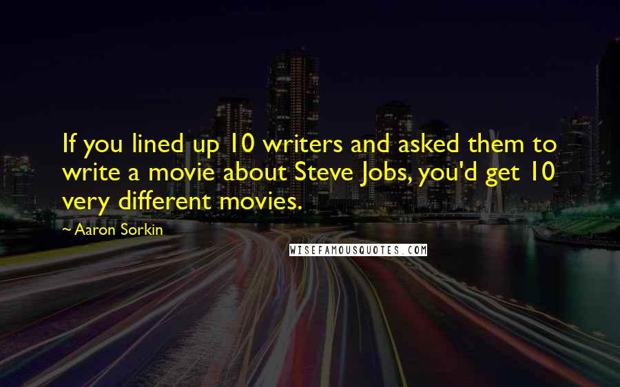 Aaron Sorkin Quotes: If you lined up 10 writers and asked them to write a movie about Steve Jobs, you'd get 10 very different movies.