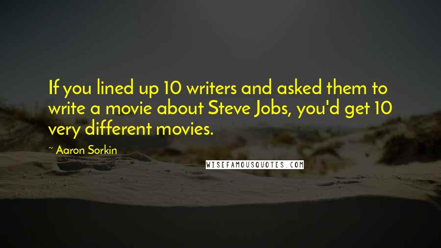 Aaron Sorkin Quotes: If you lined up 10 writers and asked them to write a movie about Steve Jobs, you'd get 10 very different movies.