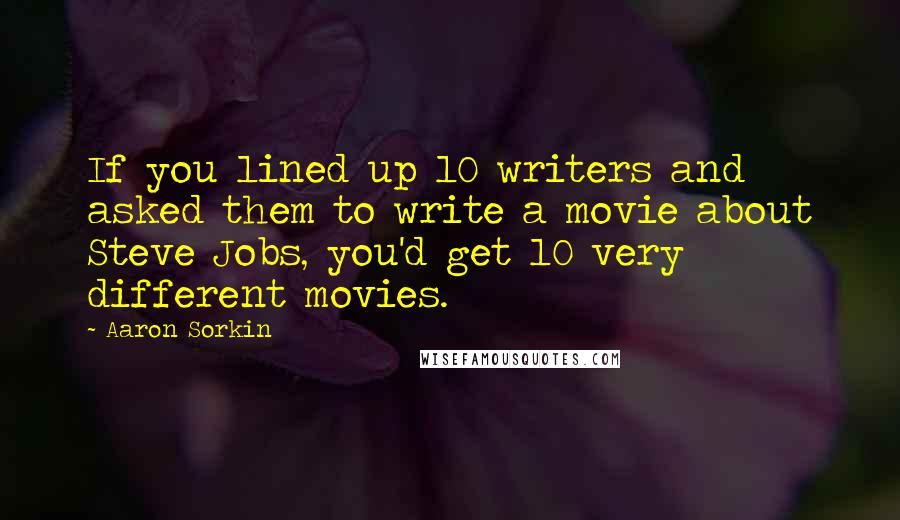 Aaron Sorkin Quotes: If you lined up 10 writers and asked them to write a movie about Steve Jobs, you'd get 10 very different movies.