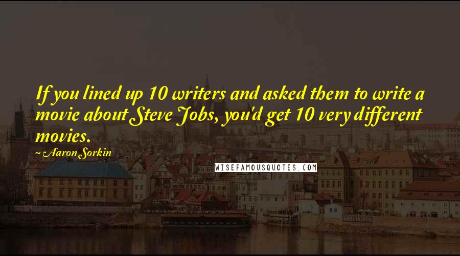 Aaron Sorkin Quotes: If you lined up 10 writers and asked them to write a movie about Steve Jobs, you'd get 10 very different movies.