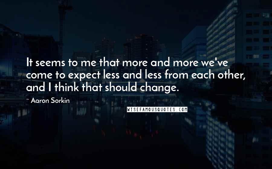 Aaron Sorkin Quotes: It seems to me that more and more we've come to expect less and less from each other, and I think that should change.