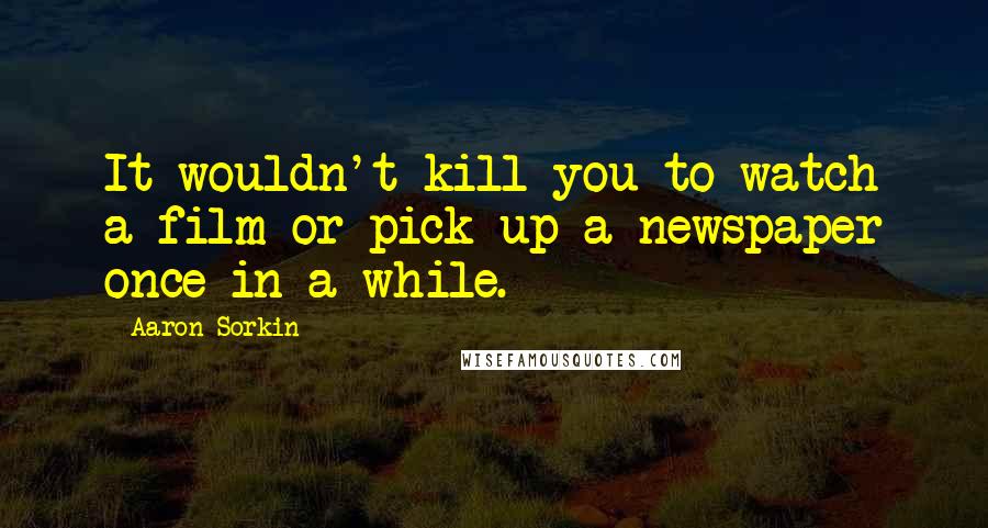 Aaron Sorkin Quotes: It wouldn't kill you to watch a film or pick up a newspaper once in a while.