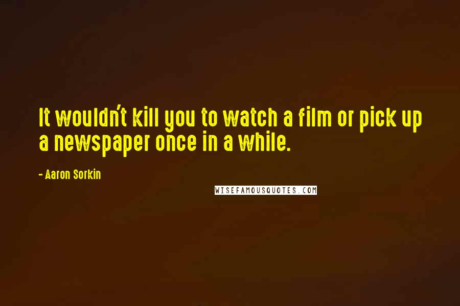 Aaron Sorkin Quotes: It wouldn't kill you to watch a film or pick up a newspaper once in a while.