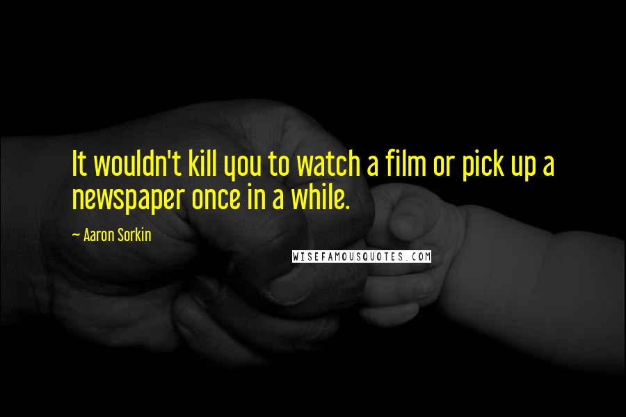 Aaron Sorkin Quotes: It wouldn't kill you to watch a film or pick up a newspaper once in a while.