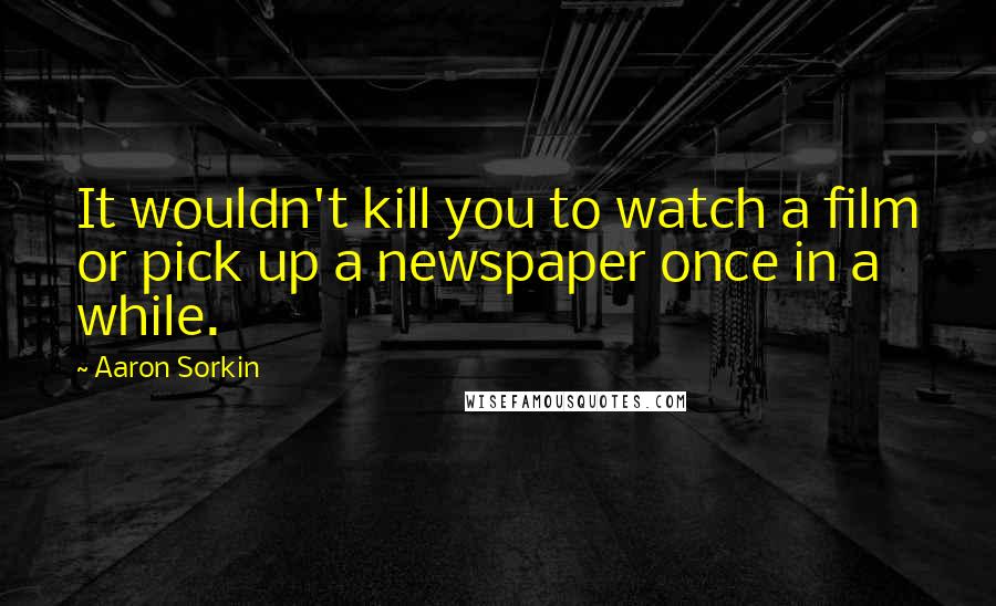 Aaron Sorkin Quotes: It wouldn't kill you to watch a film or pick up a newspaper once in a while.