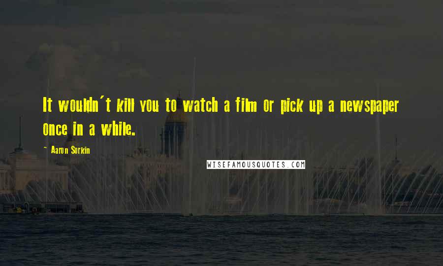 Aaron Sorkin Quotes: It wouldn't kill you to watch a film or pick up a newspaper once in a while.