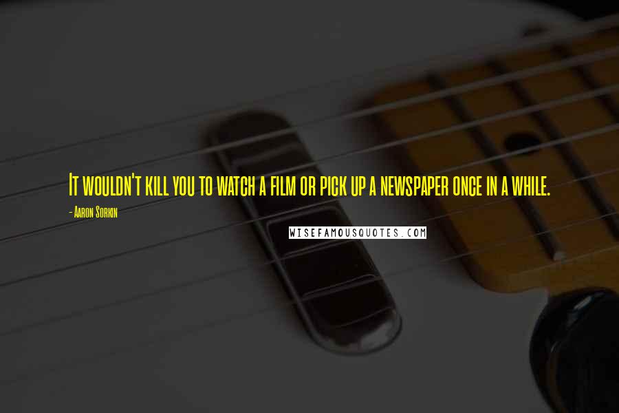 Aaron Sorkin Quotes: It wouldn't kill you to watch a film or pick up a newspaper once in a while.