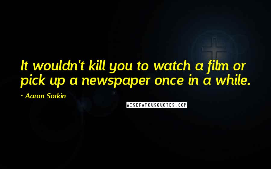 Aaron Sorkin Quotes: It wouldn't kill you to watch a film or pick up a newspaper once in a while.
