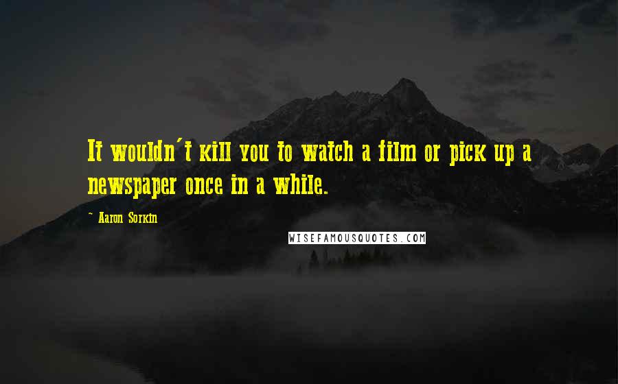 Aaron Sorkin Quotes: It wouldn't kill you to watch a film or pick up a newspaper once in a while.