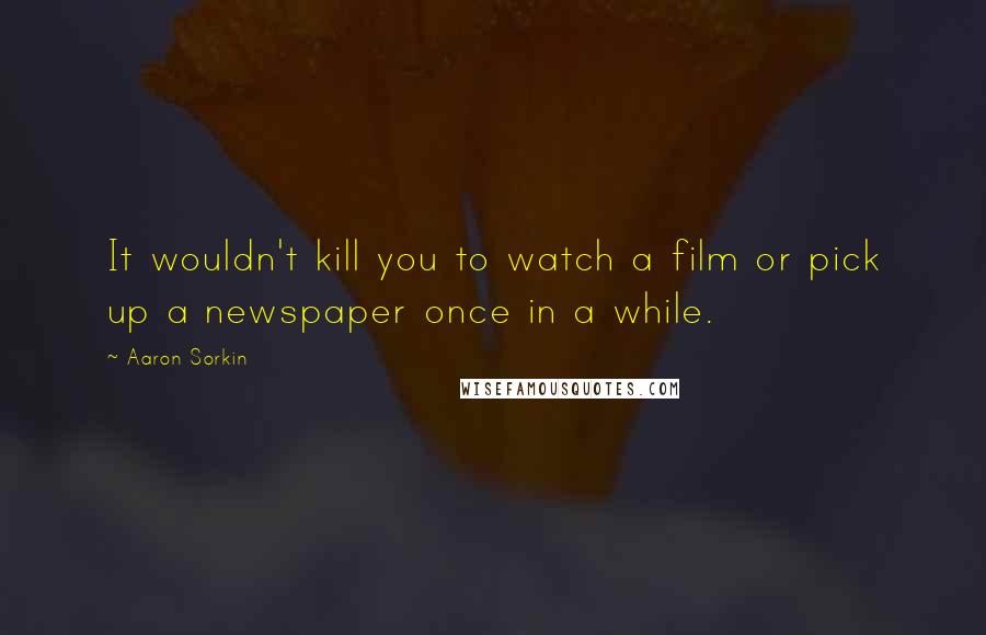Aaron Sorkin Quotes: It wouldn't kill you to watch a film or pick up a newspaper once in a while.
