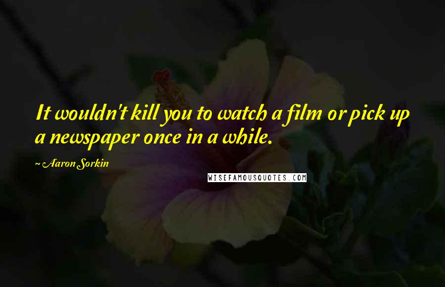 Aaron Sorkin Quotes: It wouldn't kill you to watch a film or pick up a newspaper once in a while.