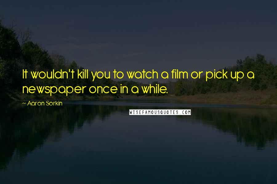 Aaron Sorkin Quotes: It wouldn't kill you to watch a film or pick up a newspaper once in a while.