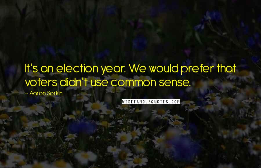 Aaron Sorkin Quotes: It's an election year. We would prefer that voters didn't use common sense.