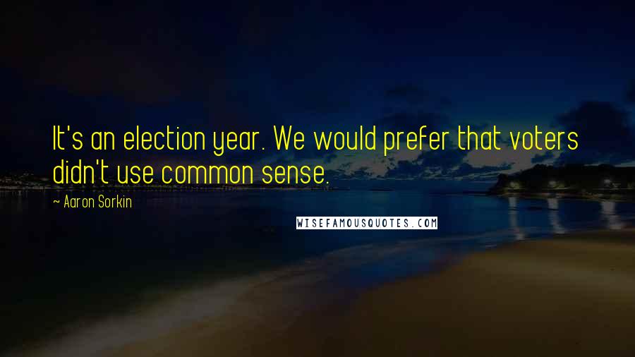 Aaron Sorkin Quotes: It's an election year. We would prefer that voters didn't use common sense.