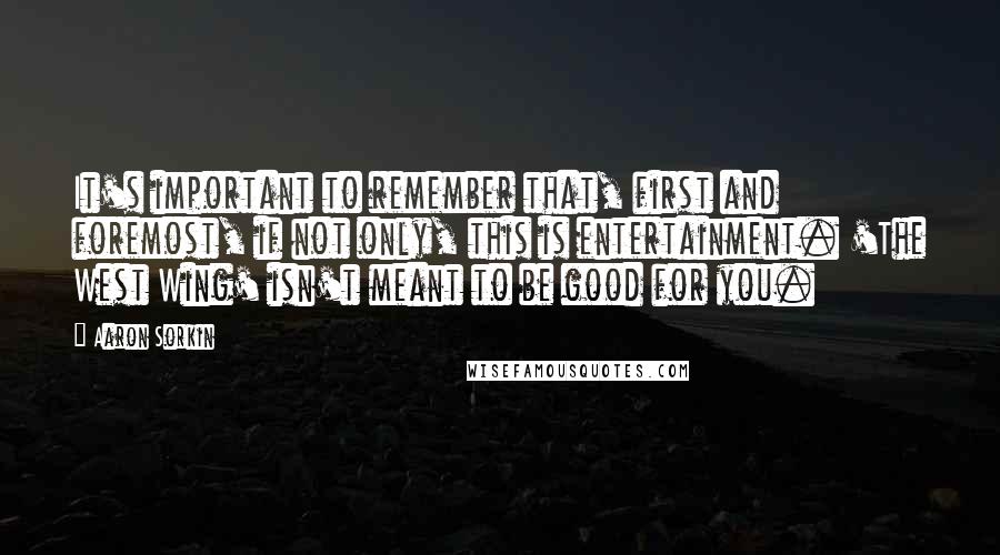 Aaron Sorkin Quotes: It's important to remember that, first and foremost, if not only, this is entertainment. 'The West Wing' isn't meant to be good for you.