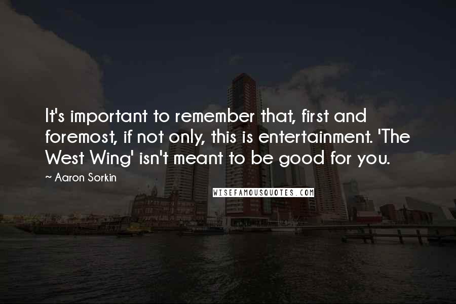 Aaron Sorkin Quotes: It's important to remember that, first and foremost, if not only, this is entertainment. 'The West Wing' isn't meant to be good for you.