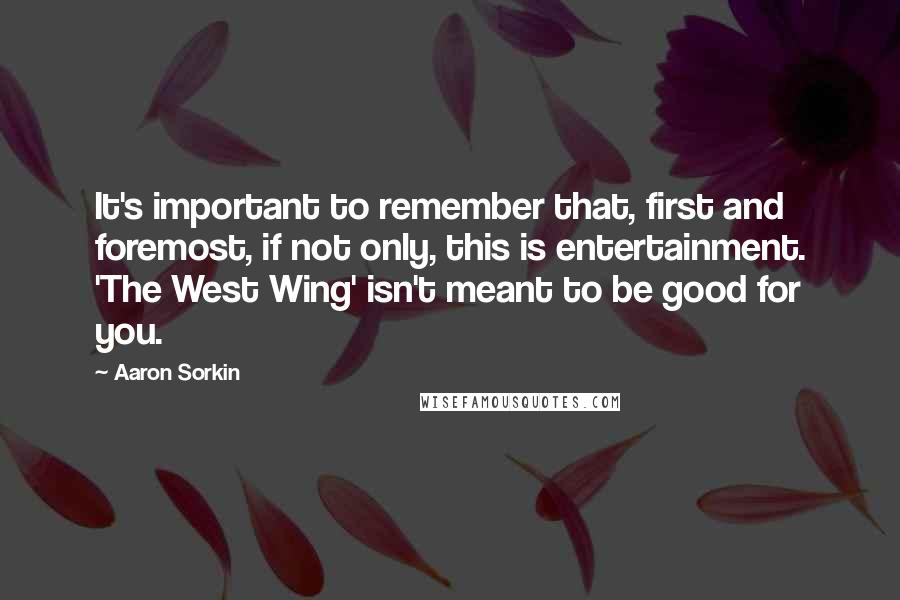 Aaron Sorkin Quotes: It's important to remember that, first and foremost, if not only, this is entertainment. 'The West Wing' isn't meant to be good for you.