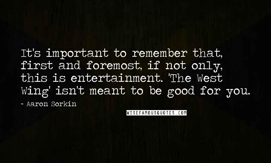 Aaron Sorkin Quotes: It's important to remember that, first and foremost, if not only, this is entertainment. 'The West Wing' isn't meant to be good for you.