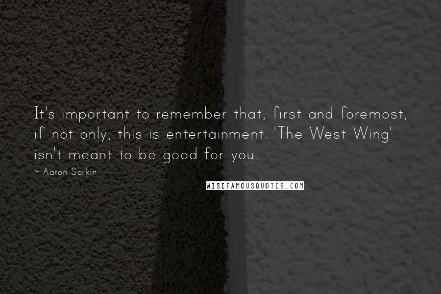 Aaron Sorkin Quotes: It's important to remember that, first and foremost, if not only, this is entertainment. 'The West Wing' isn't meant to be good for you.