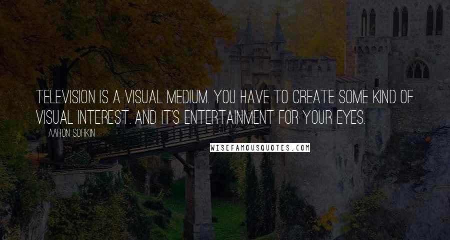 Aaron Sorkin Quotes: Television is a visual medium. You have to create some kind of visual interest. And it's entertainment for your eyes.