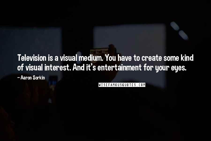 Aaron Sorkin Quotes: Television is a visual medium. You have to create some kind of visual interest. And it's entertainment for your eyes.