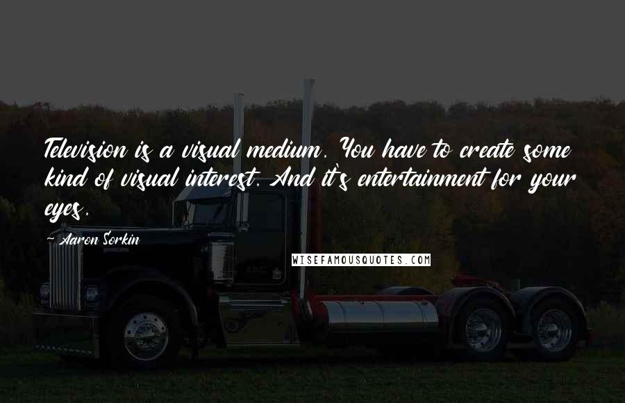 Aaron Sorkin Quotes: Television is a visual medium. You have to create some kind of visual interest. And it's entertainment for your eyes.