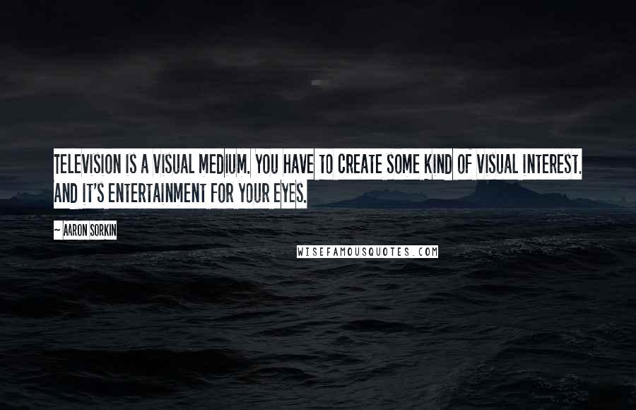 Aaron Sorkin Quotes: Television is a visual medium. You have to create some kind of visual interest. And it's entertainment for your eyes.