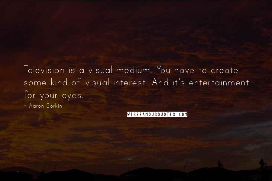 Aaron Sorkin Quotes: Television is a visual medium. You have to create some kind of visual interest. And it's entertainment for your eyes.