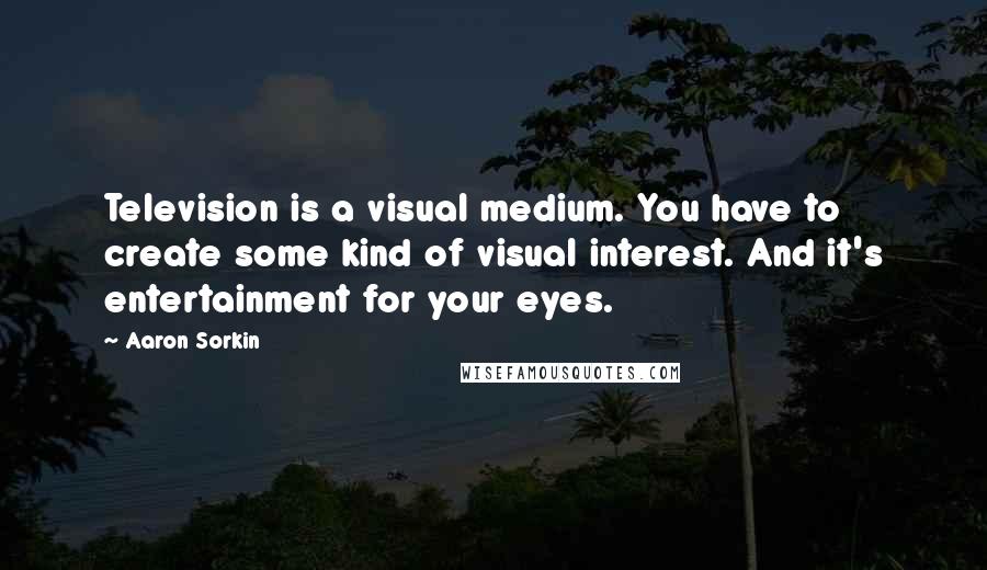 Aaron Sorkin Quotes: Television is a visual medium. You have to create some kind of visual interest. And it's entertainment for your eyes.