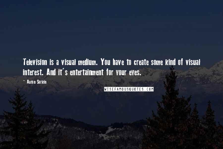 Aaron Sorkin Quotes: Television is a visual medium. You have to create some kind of visual interest. And it's entertainment for your eyes.