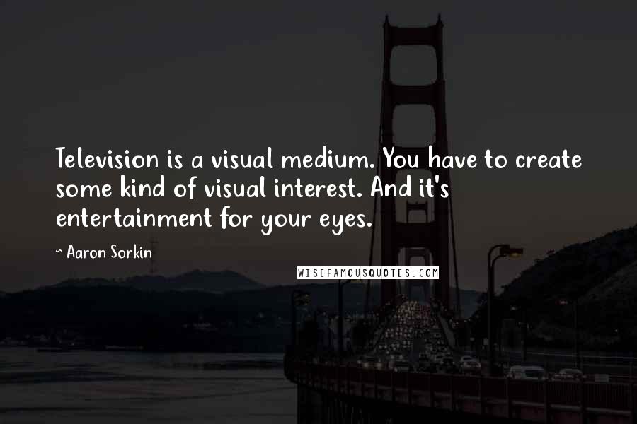 Aaron Sorkin Quotes: Television is a visual medium. You have to create some kind of visual interest. And it's entertainment for your eyes.