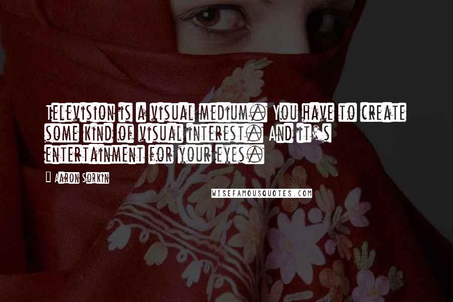 Aaron Sorkin Quotes: Television is a visual medium. You have to create some kind of visual interest. And it's entertainment for your eyes.