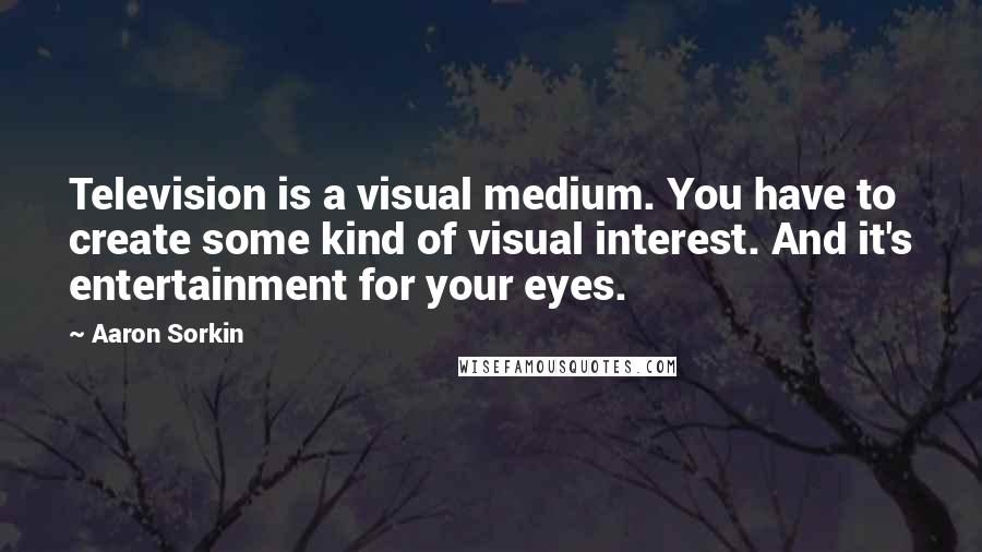 Aaron Sorkin Quotes: Television is a visual medium. You have to create some kind of visual interest. And it's entertainment for your eyes.