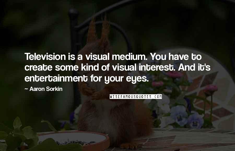 Aaron Sorkin Quotes: Television is a visual medium. You have to create some kind of visual interest. And it's entertainment for your eyes.