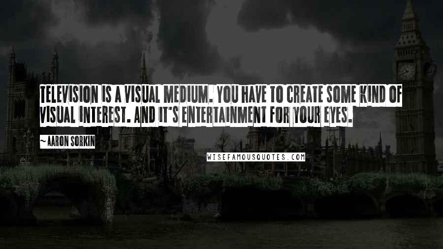 Aaron Sorkin Quotes: Television is a visual medium. You have to create some kind of visual interest. And it's entertainment for your eyes.