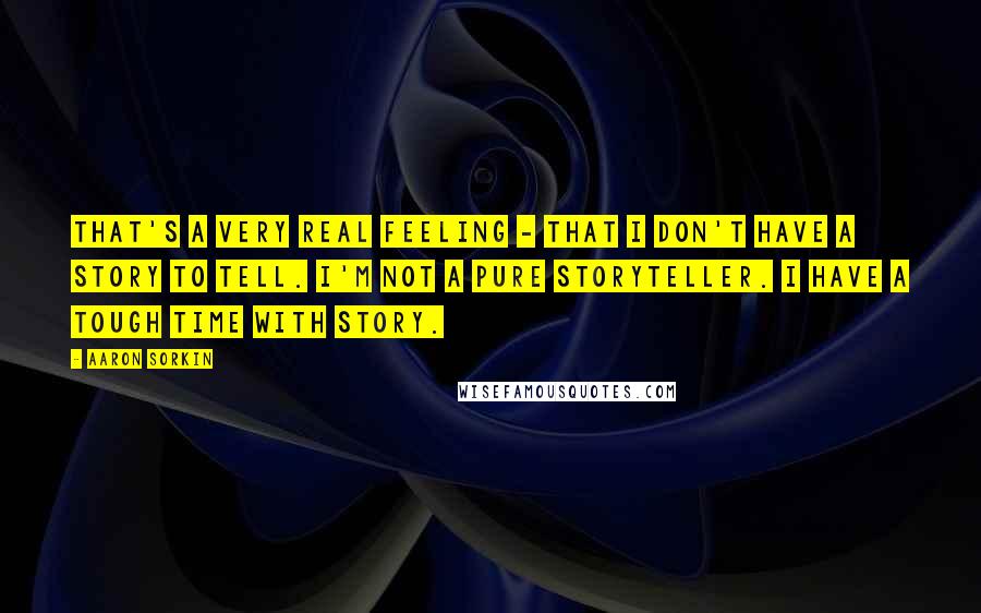 Aaron Sorkin Quotes: That's a very real feeling - that I don't have a story to tell. I'm not a pure storyteller. I have a tough time with story.