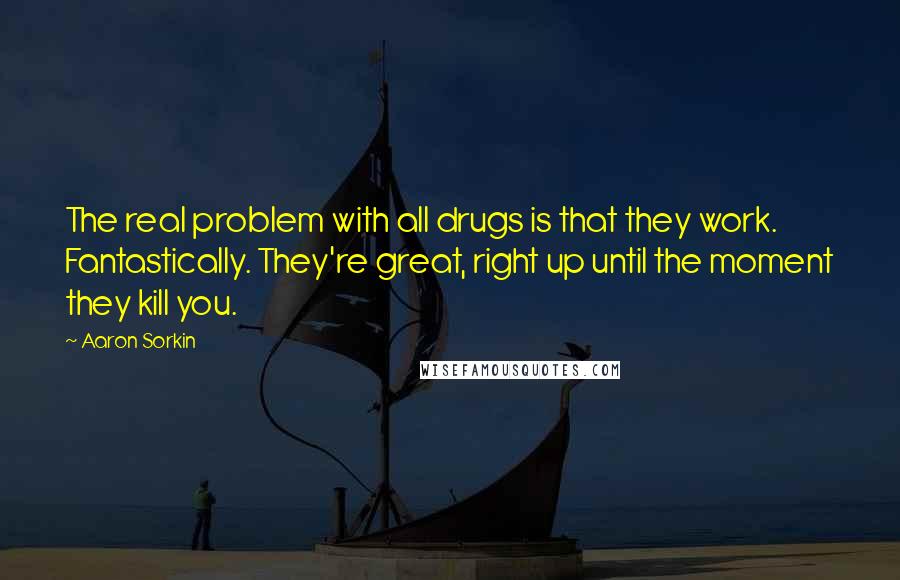 Aaron Sorkin Quotes: The real problem with all drugs is that they work. Fantastically. They're great, right up until the moment they kill you.