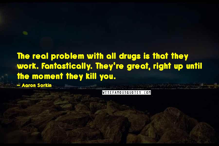 Aaron Sorkin Quotes: The real problem with all drugs is that they work. Fantastically. They're great, right up until the moment they kill you.