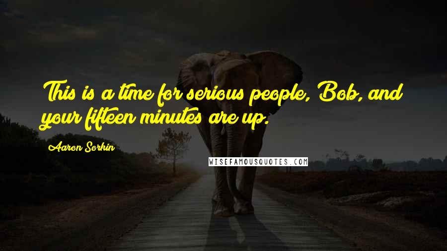 Aaron Sorkin Quotes: This is a time for serious people, Bob, and your fifteen minutes are up.