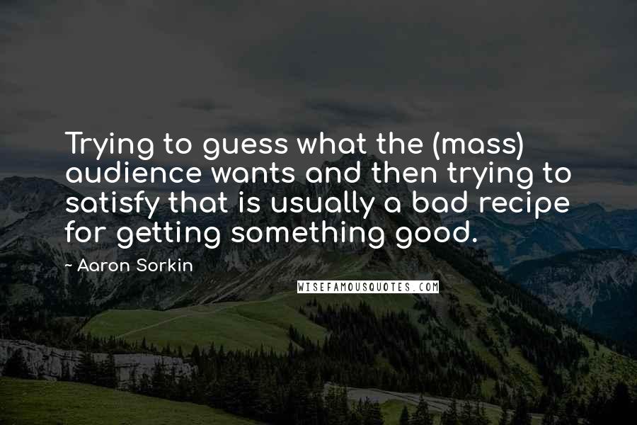 Aaron Sorkin Quotes: Trying to guess what the (mass) audience wants and then trying to satisfy that is usually a bad recipe for getting something good.