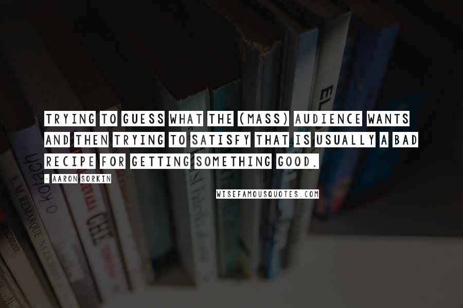 Aaron Sorkin Quotes: Trying to guess what the (mass) audience wants and then trying to satisfy that is usually a bad recipe for getting something good.