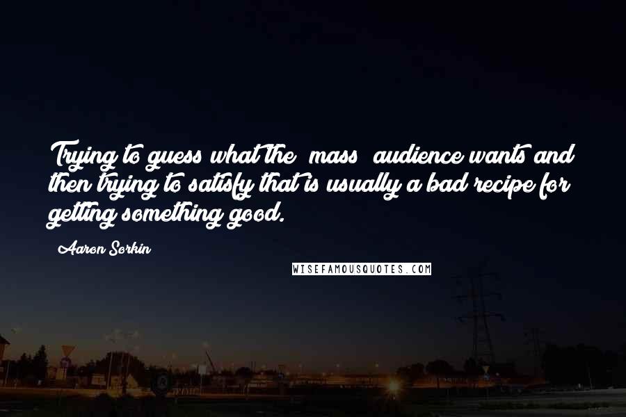 Aaron Sorkin Quotes: Trying to guess what the (mass) audience wants and then trying to satisfy that is usually a bad recipe for getting something good.