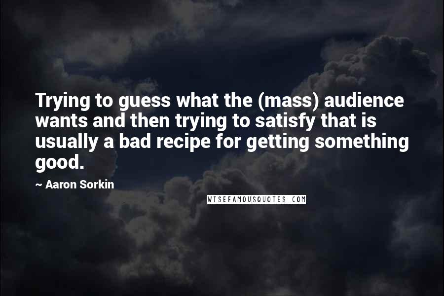Aaron Sorkin Quotes: Trying to guess what the (mass) audience wants and then trying to satisfy that is usually a bad recipe for getting something good.