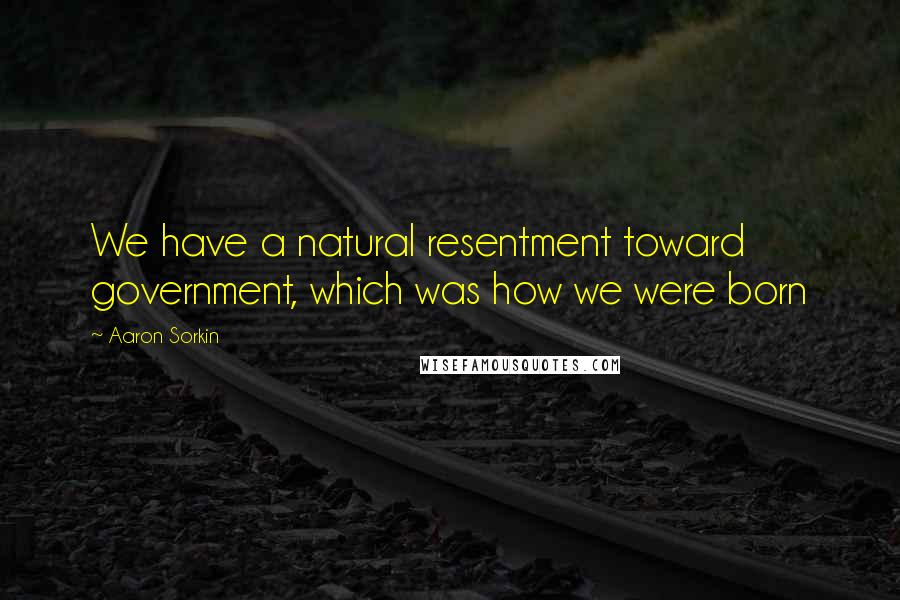 Aaron Sorkin Quotes: We have a natural resentment toward government, which was how we were born