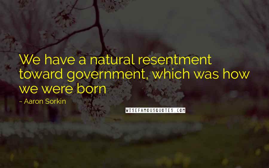 Aaron Sorkin Quotes: We have a natural resentment toward government, which was how we were born