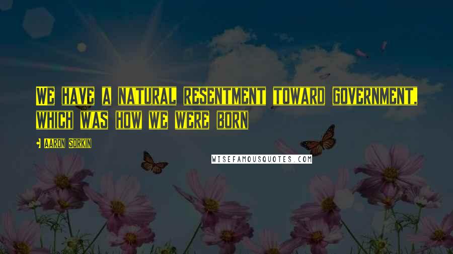 Aaron Sorkin Quotes: We have a natural resentment toward government, which was how we were born