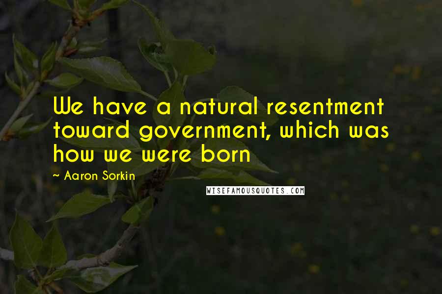 Aaron Sorkin Quotes: We have a natural resentment toward government, which was how we were born